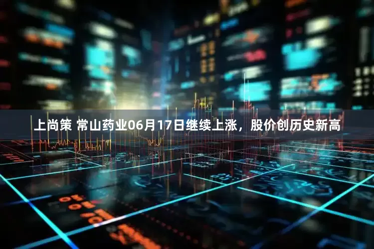 上尚策 常山药业06月17日继续上涨，股价创历史新高