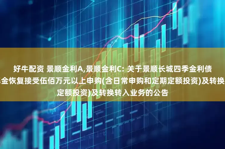 好牛配资 景顺金利A,景顺金利C: 关于景顺长城四季金利债券型证券投资基金恢复接受伍佰万元以上申购(含日常申购和定期定额投资)及转换转入业务的公告