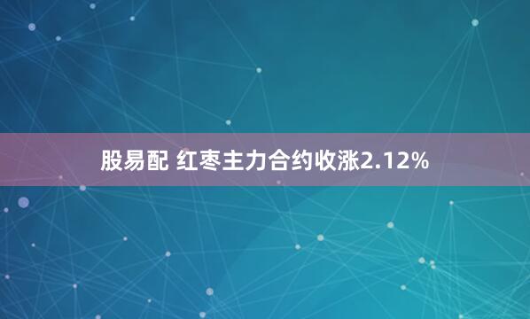 股易配 红枣主力合约收涨2.12%