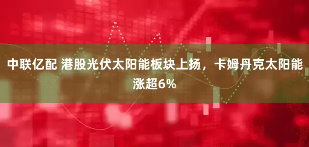 中联亿配 港股光伏太阳能板块上扬，卡姆丹克太阳能涨超6%