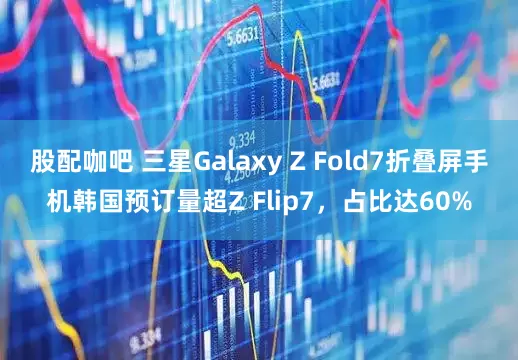 股配咖吧 三星Galaxy Z Fold7折叠屏手机韩国预订量超Z Flip7，占比达60%