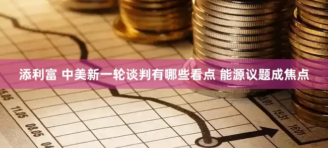添利富 中美新一轮谈判有哪些看点 能源议题成焦点