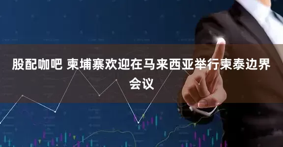 股配咖吧 柬埔寨欢迎在马来西亚举行柬泰边界会议