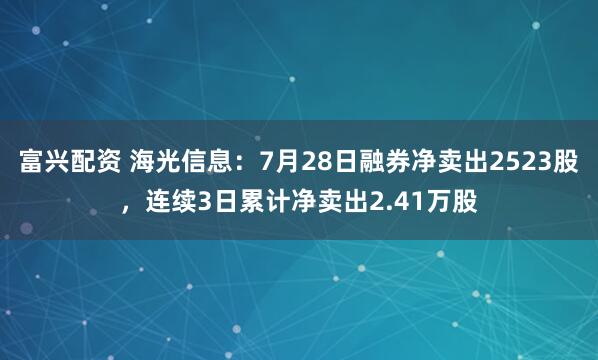富兴配资 海光信息：7月28日融券净卖出2523股，连续3日累计净卖出2.41万股