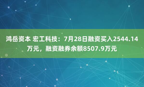 鸿岳资本 宏工科技：7月28日融资买入2544.14万元，融资融券余额8507.9万元