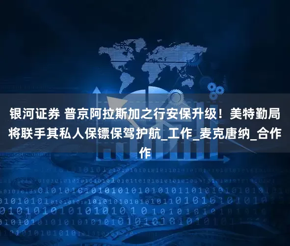 银河证券 普京阿拉斯加之行安保升级！美特勤局将联手其私人保镖保驾护航_工作_麦克唐纳_合作