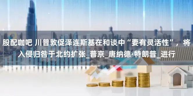 股配咖吧 川普敦促泽连斯基在和谈中“要有灵活性”，将入侵归咎于北约扩张_普京_唐纳德·特朗普_进行