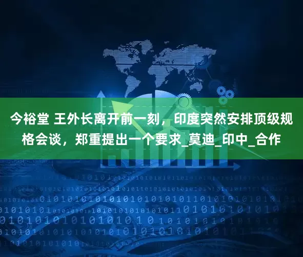 今裕堂 王外长离开前一刻，印度突然安排顶级规格会谈，郑重提出一个要求_莫迪_印中_合作