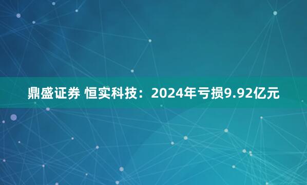 鼎盛证券 恒实科技：2024年亏损9.92亿元
