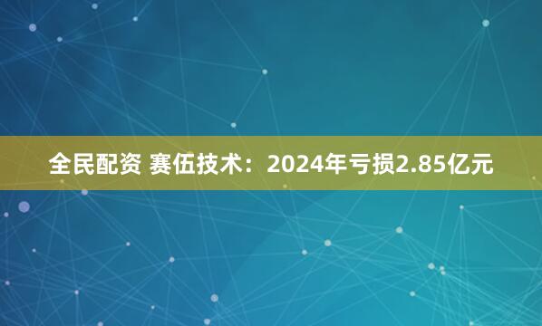 全民配资 赛伍技术：2024年亏损2.85亿元