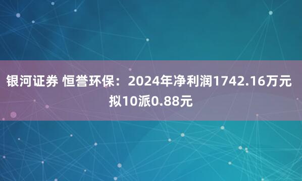 银河证券 恒誉环保：2024年净利润1742.16万元 拟10派0.88元