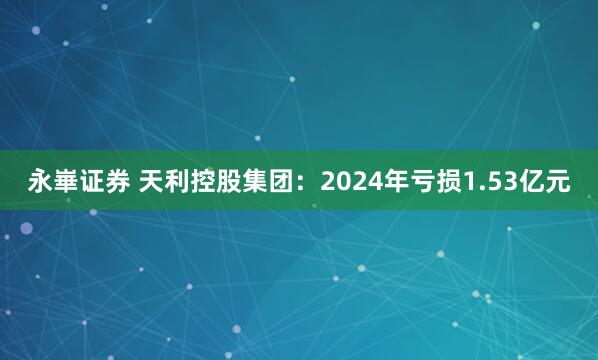永崋证券 天利控股集团：2024年亏损1.53亿元