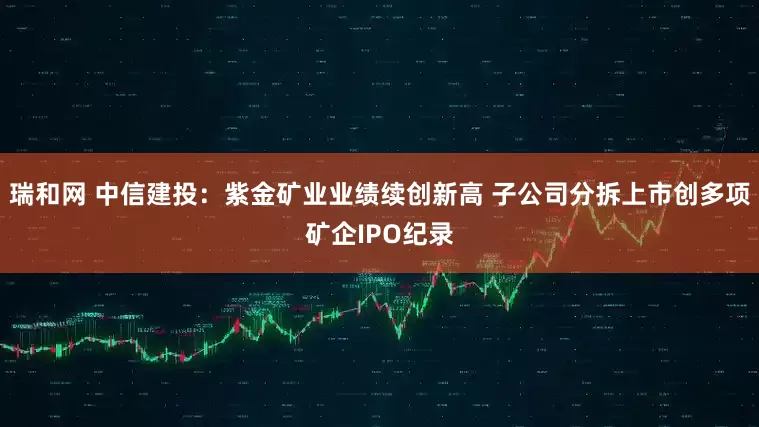 瑞和网 中信建投：紫金矿业业绩续创新高 子公司分拆上市创多项矿企IPO纪录