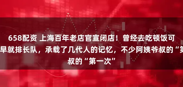 658配资 上海百年老店官宣闭店！曾经去吃顿饭可要一大早就排长队，承载了几代人的记忆，不少阿姨爷叔的“第一次”