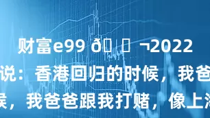 财富e99 🌬2022年，何超琼说：香港回归的时候，我爸爸跟我打赌，像上海这样