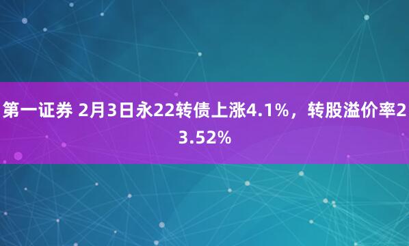 第一证券 2月3日永22转债上涨4.1%，转股溢价率23.52%