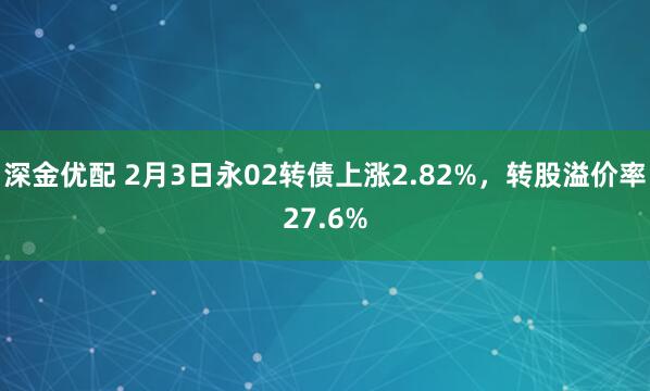 深金优配 2月3日永02转债上涨2.82%，转股溢价率27.6%